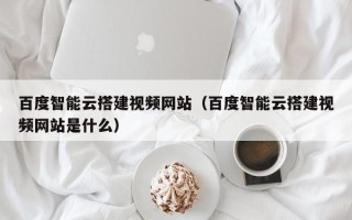 宁津百度智能云搭建视频网站（百度智能云搭建视频网站是什么）