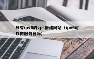 宁津只有ipv6的vps搭建网站（ipv6可以做服务器吗）